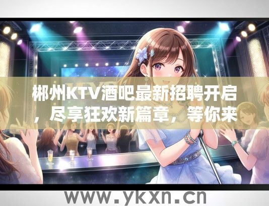 郴州KTV酒吧最新招聘开启，尽享狂欢新篇章，等你来点燃激情夜生活！