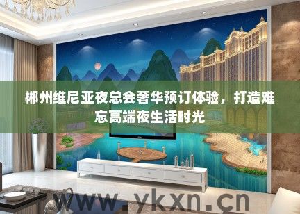 郴州维尼亚夜总会奢华预订体验，打造难忘高端夜生活时光