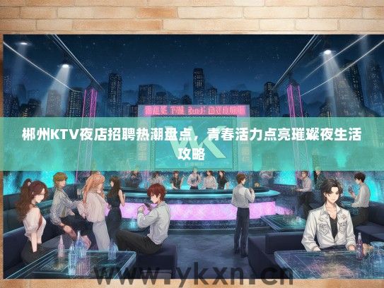 郴州KTV夜店招聘热潮盘点，青春活力点亮璀璨夜生活攻略