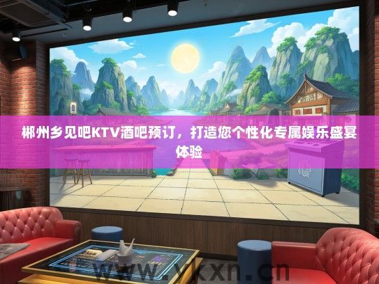 郴州乡见吧KTV酒吧预订，打造您个性化专属娱乐盛宴体验