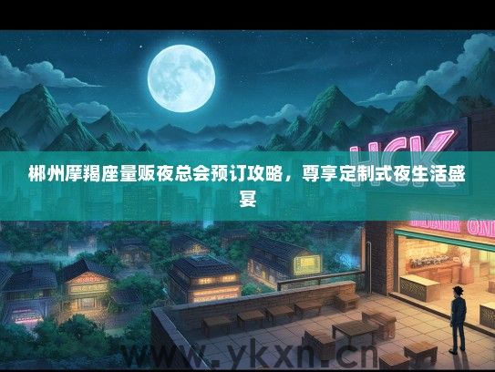 郴州摩羯座量贩夜总会预订攻略，尊享定制式夜生活盛宴