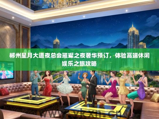 郴州星月大道夜总会璀璨之夜奢华预订，体验高端休闲娱乐之旅攻略